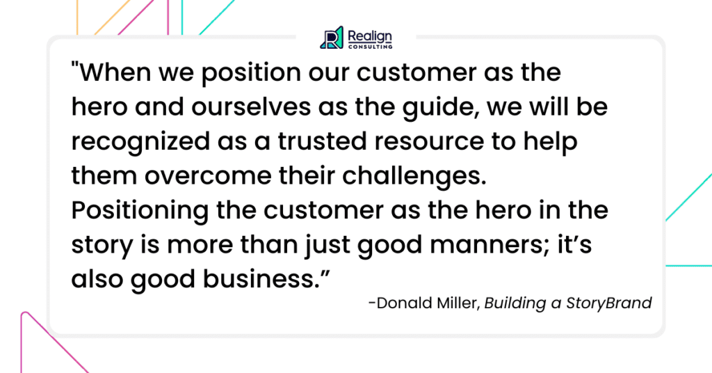 Donald Miller said: When we position our customer as the hero and ourselves as the guide, we will be recognized as a trusted resource to help them overcome their challenges. Positioning the customer as the hero in the story is more than just good manners; it’s also good business.