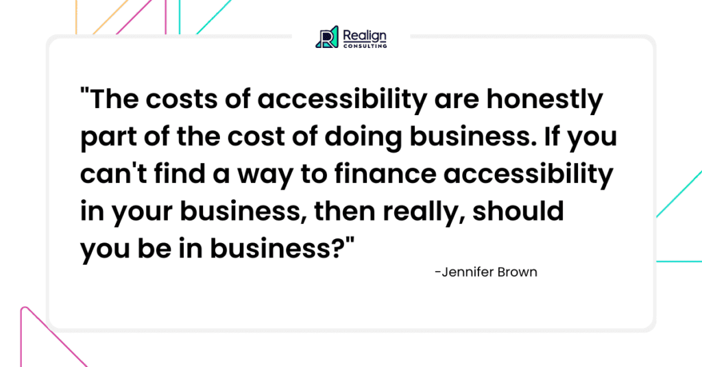 Jennifer Brown said: The costs of accessibility are honestly the cost of doing business. If you can't find a way to finance accessibility in your business, then really, should you be in business?