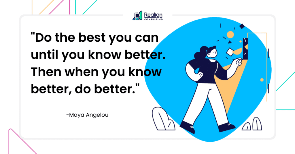 Maya Angelou said: Do the best you can until you know better. Then when you know better, do better.