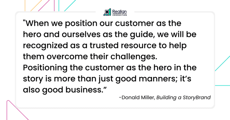 "When we position our customer as the hero and ourselves as the guide, we will be recognized as a trusted resource to help them overcome their challenges. Positioning the customer as the hero in the story is more than just good manners; it’s also good business." Quote by Donald Miller.