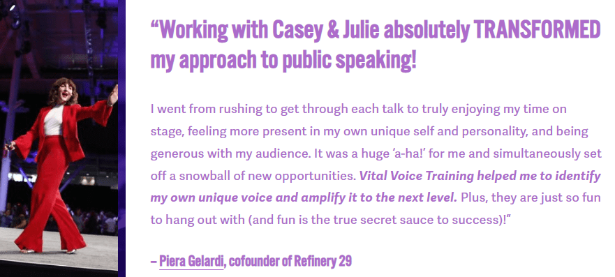 Vital Voice Training client testimonial from Piera Gelardi that states, Working with Casey and Julie absolutely transformed my approach to public speaking! Vital Voice Training helped me to identify my own unique voice and amplify it to the next level. Plus, they are just so fun to hang out with (and fun is the true secret sauce to success)!