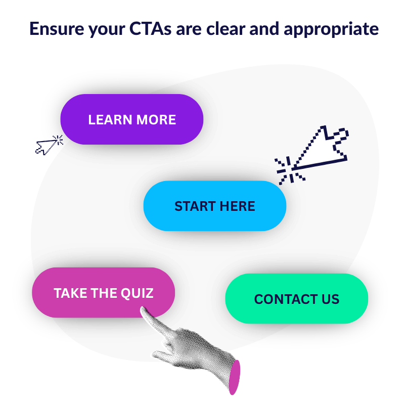 Ensure your CTAs are clear and appropriate. Examples: learn more, start here, take the quiz, contact us